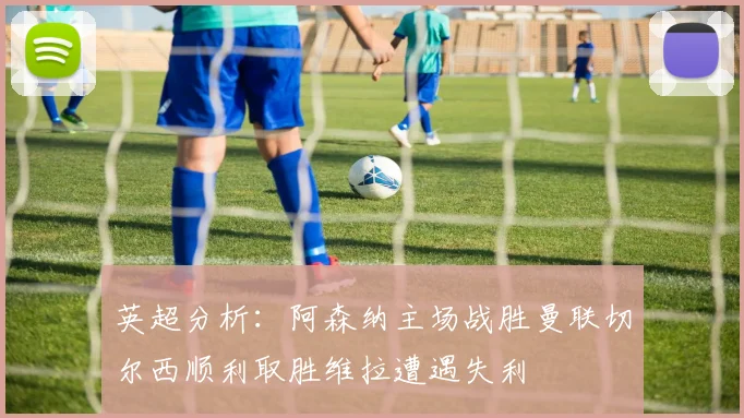 英超分析：阿森纳主场战胜曼联切尔西顺利取胜维拉遭遇失利