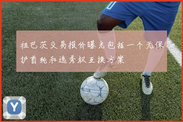 祖巴茨交易报价曝光包括一个无保护首轮和选秀权互换方案