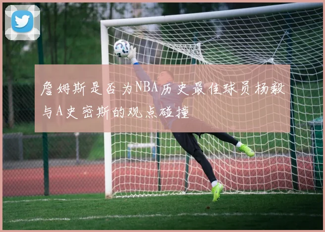 詹姆斯是否为NBA历史最佳球员杨毅与A史密斯的观点碰撞