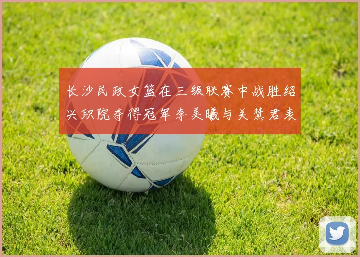 长沙民政女篮在三级联赛中战胜绍兴职院夺得冠军李美曦与关慧君表现出色