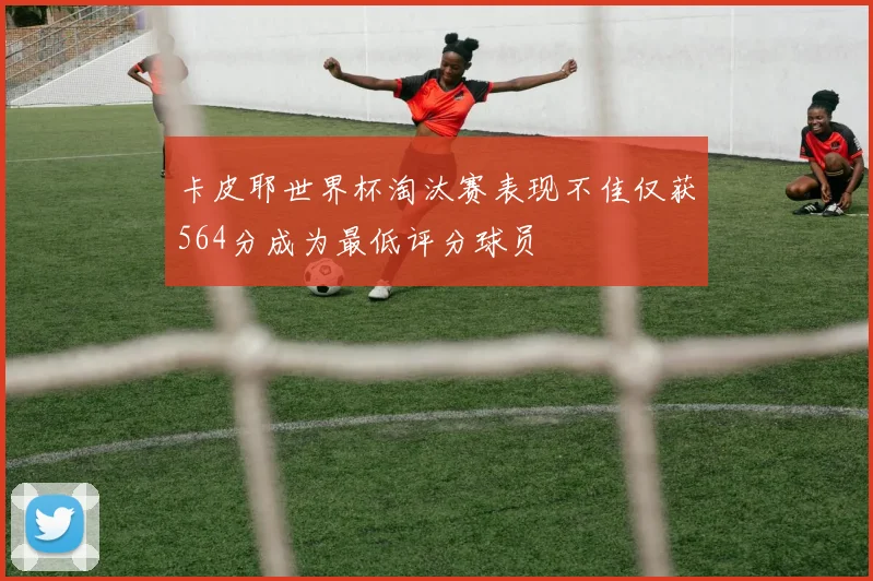 卡皮耶世界杯淘汰赛表现不佳仅获564分成为最低评分球员