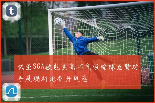武圣SGA被包夹毫不气馁输球后赞对手展现科比乔丹风范
