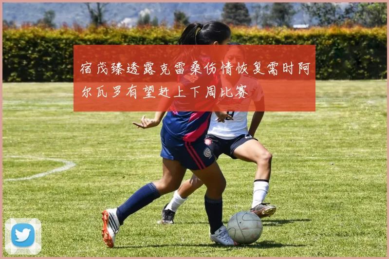 宿茂臻透露克雷桑伤情恢复需时阿尔瓦罗有望赶上下周比赛