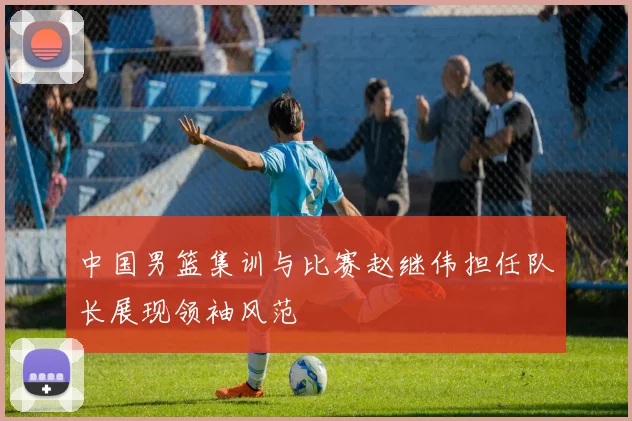 中国男篮集训与比赛赵继伟担任队长展现领袖风范