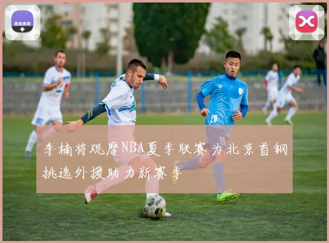 李楠将观摩NBA夏季联赛为北京首钢挑选外援助力新赛季