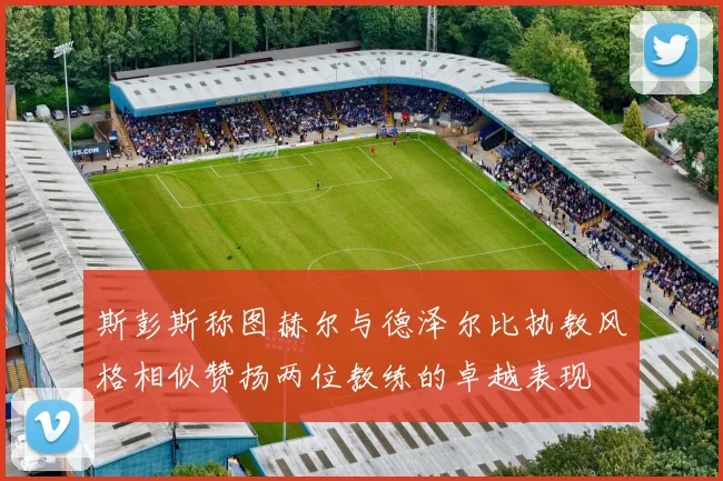 斯彭斯称图赫尔与德泽尔比执教风格相似赞扬两位教练的卓越表现