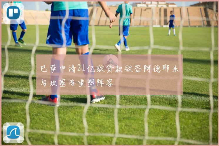 巴萨申请21亿欧贷款欲签阿德耶米与坎塞洛重塑阵容