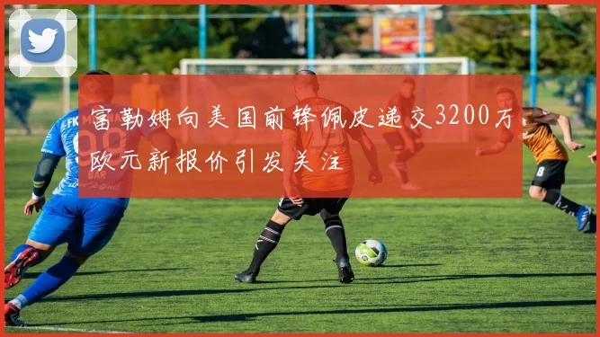 富勒姆向美国前锋佩皮递交3200万欧元新报价引发关注