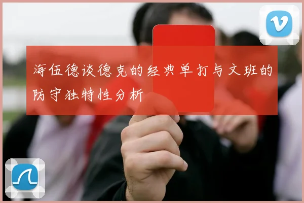 海伍德谈德克的经典单打与文班的防守独特性分析