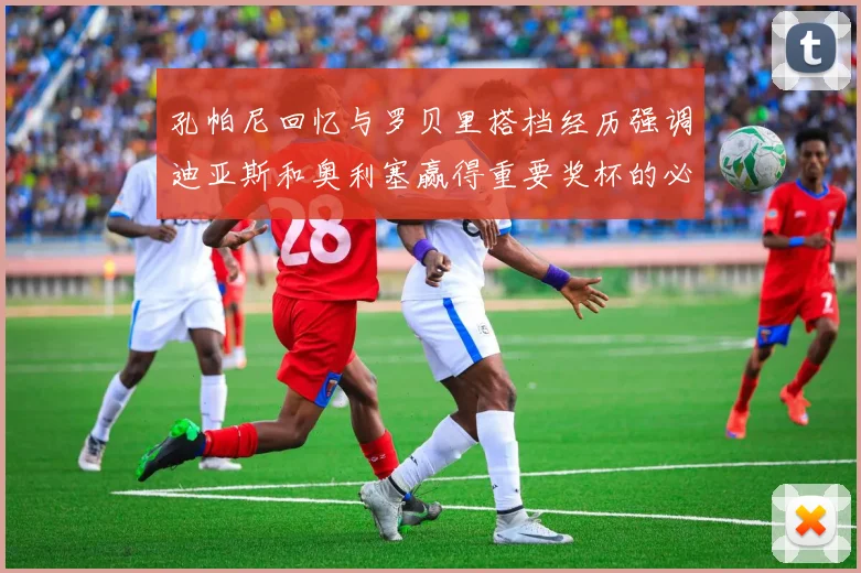孔帕尼回忆与罗贝里搭档经历强调迪亚斯和奥利塞赢得重要奖杯的必要性