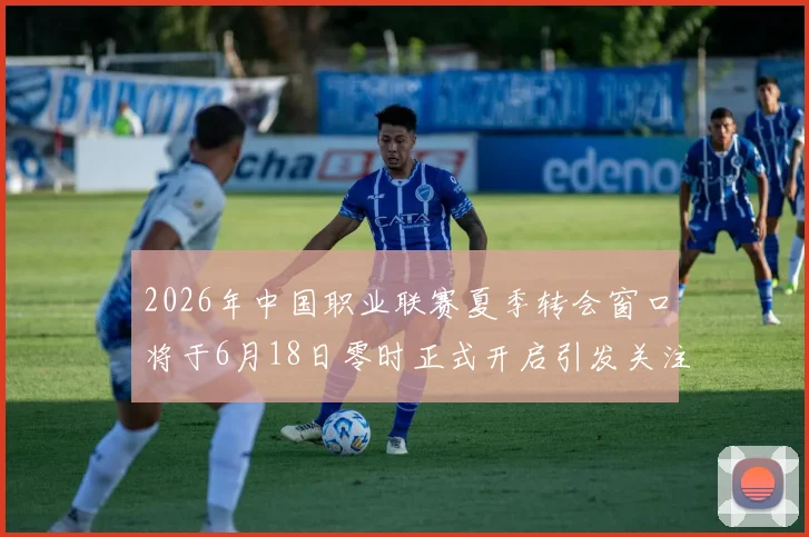 2026年中国职业联赛夏季转会窗口将于6月18日零时正式开启引发关注