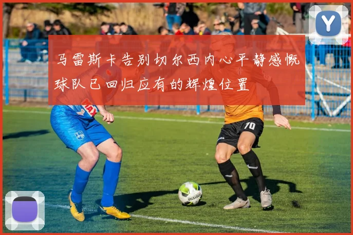 马雷斯卡告别切尔西内心平静感慨球队已回归应有的辉煌位置
