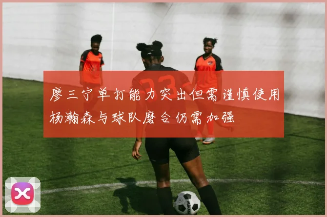 廖三宁单打能力突出但需谨慎使用杨瀚森与球队磨合仍需加强