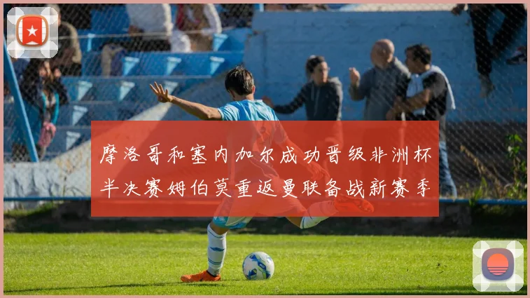 摩洛哥和塞内加尔成功晋级非洲杯半决赛姆伯莫重返曼联备战新赛季