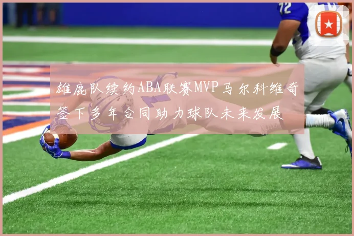 雄鹿队续约ABA联赛MVP马尔科维奇签下多年合同助力球队未来发展