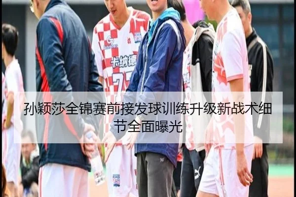 孙颖莎全锦赛前接发球训练升级新战术细节全面曝光（YaboSports）